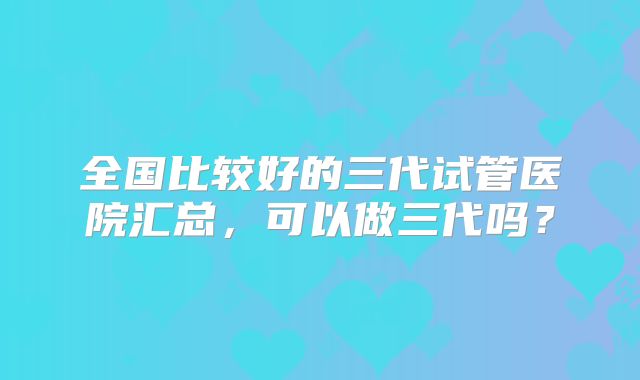 全国比较好的三代试管医院汇总，可以做三代吗？