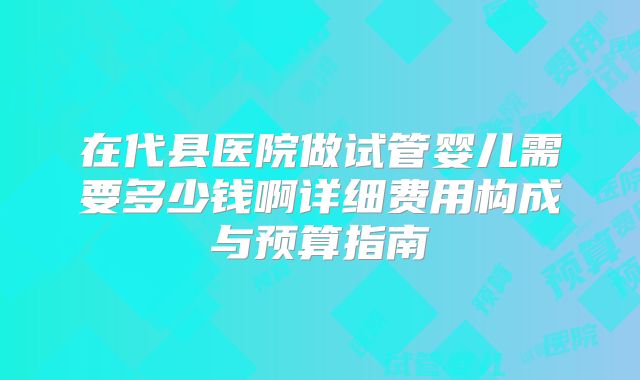 在代县医院做试管婴儿需要多少钱啊详细费用构成与预算指南