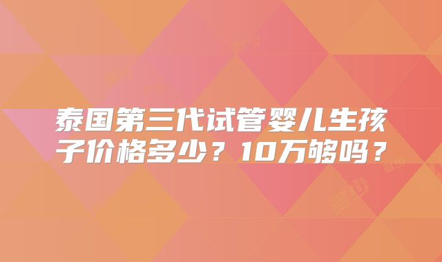 泰国第三代试管婴儿生孩子价格多少？10万够吗？