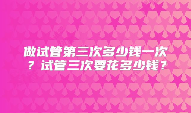 做试管第三次多少钱一次?试管三次要花多少钱?