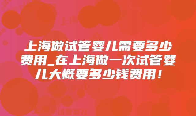 上海做试管婴儿需要多少费用_在上海做一次试管婴儿大概要多少钱费用！