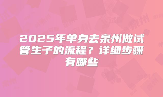2025年单身去泉州做试管生子的流程?详细步骤有哪些