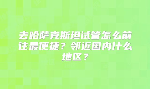 去哈萨克斯坦试管怎么前往最便捷？邻近国内什么地区？
