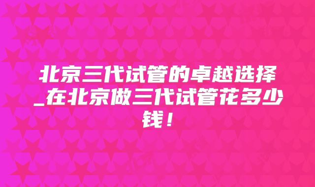 北京三代试管的卓越选择_在北京做三代试管花多少钱!
