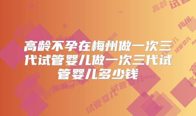 高龄不孕在梅州做一次三代试管婴儿做一次三代试管婴儿多少钱