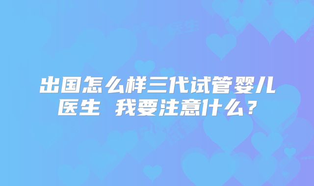 出国怎么样三代试管婴儿医生 我要注意什么?