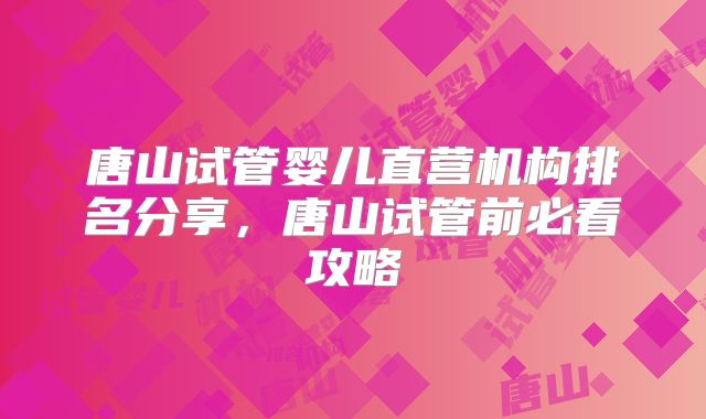 唐山试管婴儿直营机构排名分享,唐山试管前必看攻略