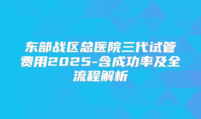 东部战区总医院三代试管费用2025-含成功率及全流程解析