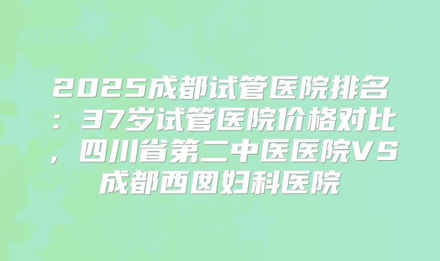 2025成都试管医院排名：37岁试管医院价格对比，四川省第二中医医院VS成都西囡妇科医院