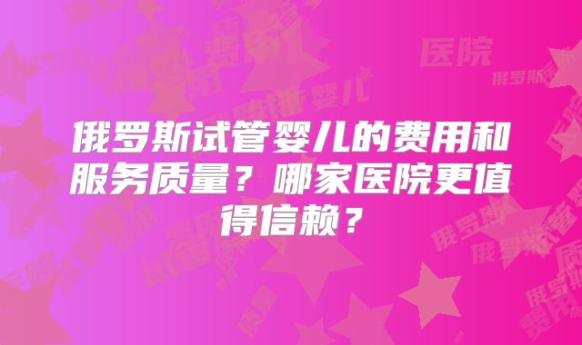 俄罗斯试管婴儿的费用和服务质量？哪家医院更值得信赖？