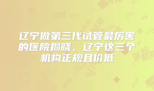 辽宁做第三代试管最厉害的医院揭晓，辽宁这三个机构正规且价低