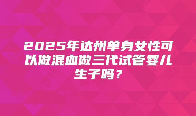 2025年达州单身女性可以做混血做三代试管婴儿生子吗？