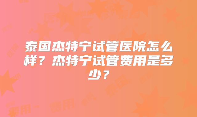 泰国杰特宁试管医院怎么样？杰特宁试管费用是多少？