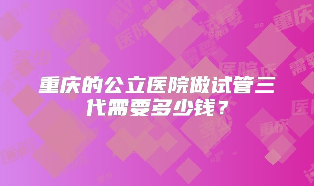 重庆的公立医院做试管三代需要多少钱？
