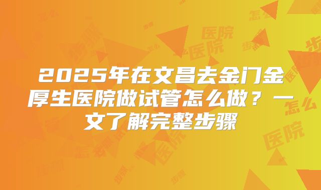 2025年在文昌去金门金厚生医院做试管怎么做？一文了解完整步骤