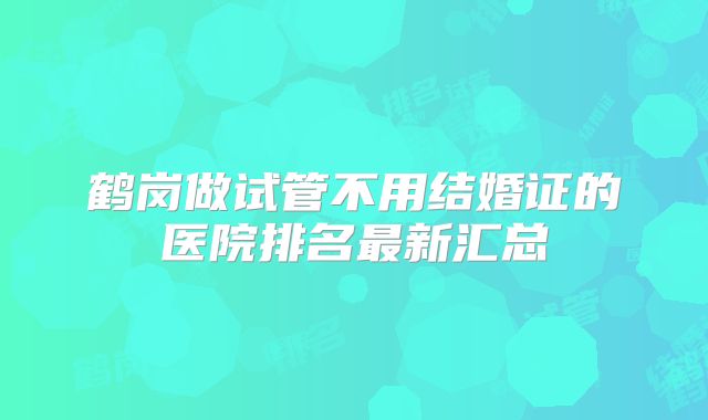鹤岗做试管不用结婚证的医院排名最新汇总