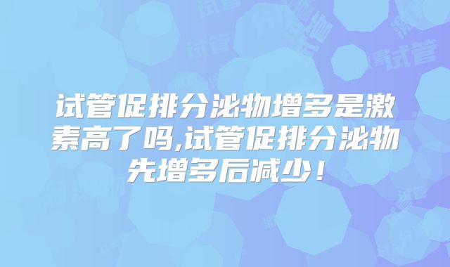 试管促排分泌物增多是激素高了吗,试管促排分泌物先增多后减少!