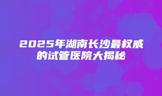 2025年湖南长沙最权威的试管医院大揭秘