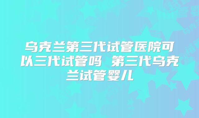 乌克兰第三代试管医院可以三代试管吗 第三代乌克兰试管婴儿
