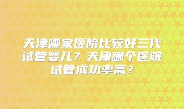 天津哪家医院比较好三代试管婴儿？天津哪个医院试管成功率高？