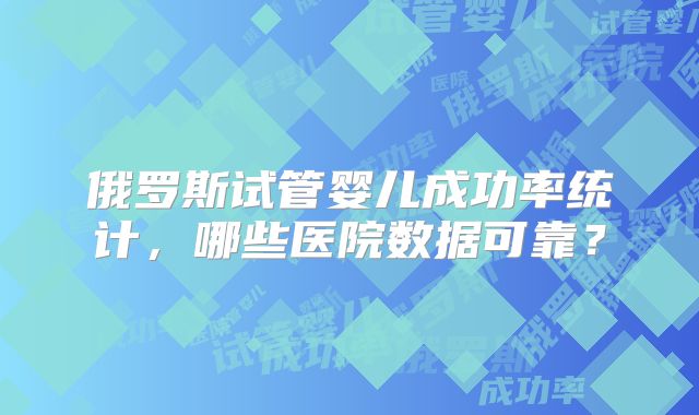 俄罗斯试管婴儿成功率统计，哪些医院数据可靠？