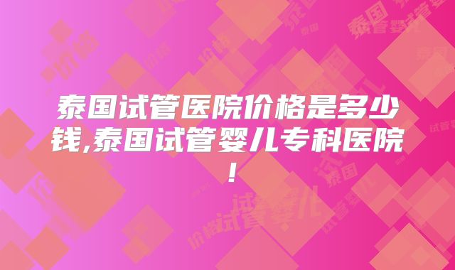 泰国试管医院价格是多少钱,泰国试管婴儿专科医院！