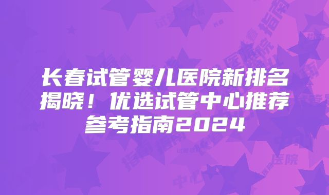 长春试管婴儿医院新排名揭晓!优选试管中心推荐参考指南2024