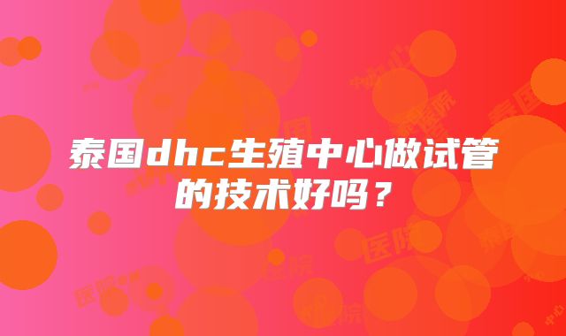 泰国dhc生殖中心做试管的技术好吗？