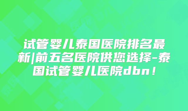 试管婴儿泰国医院排名最新|前五名医院供您选择-泰国试管婴儿医院dbn!