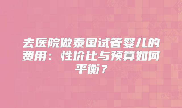 去医院做泰国试管婴儿的费用：性价比与预算如何平衡？
