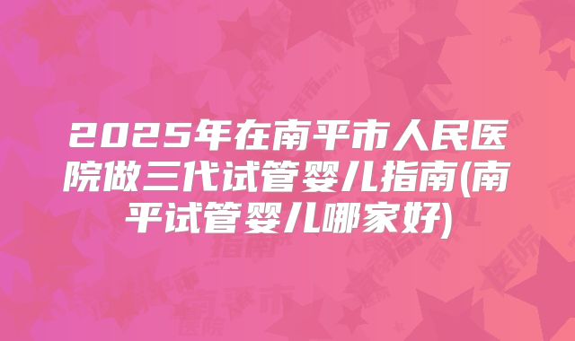 2025年在南平市人民医院做三代试管婴儿指南(南平试管婴儿哪家好)