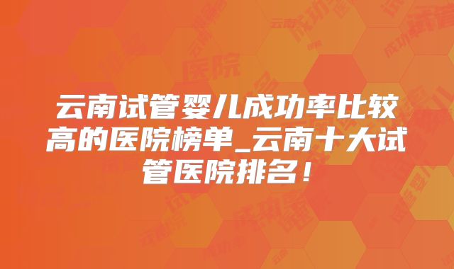 云南试管婴儿成功率比较高的医院榜单_云南十大试管医院排名！