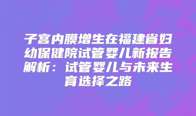 子宫内膜增生在福建省妇幼保健院试管婴儿新报告解析:试管婴儿与未来生育选择之路