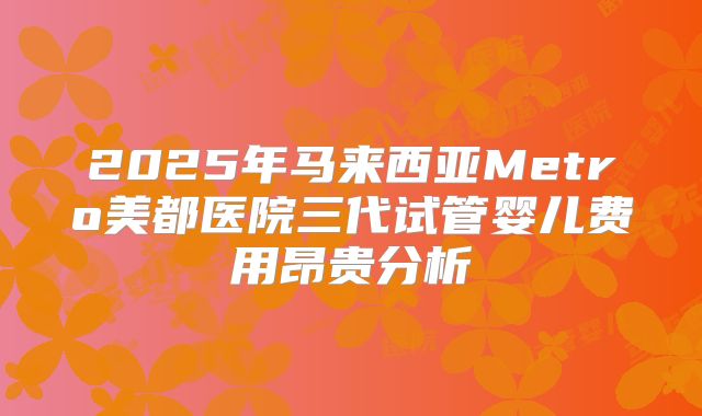 2025年马来西亚Metro美都医院三代试管婴儿费用昂贵分析