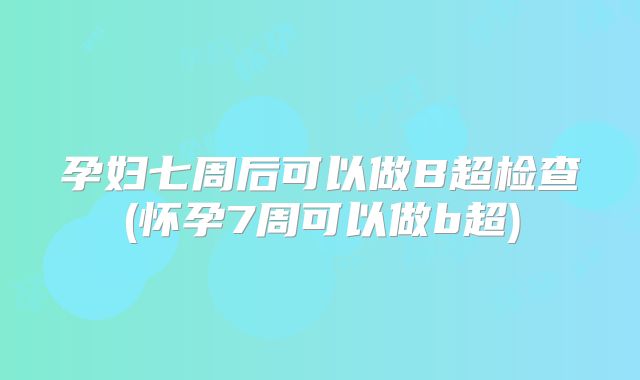 孕妇七周后可以做B超检查(怀孕7周可以做b超)