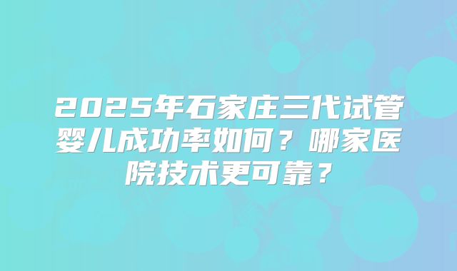 2025年石家庄三代试管婴儿成功率如何?哪家医院技术更可靠?