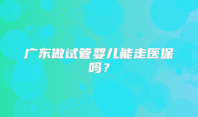 广东做试管婴儿能走医保吗？