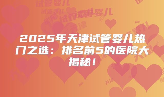 2025年天津试管婴儿热门之选：排名前5的医院大揭秘！