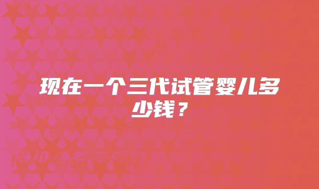 现在一个三代试管婴儿多少钱？