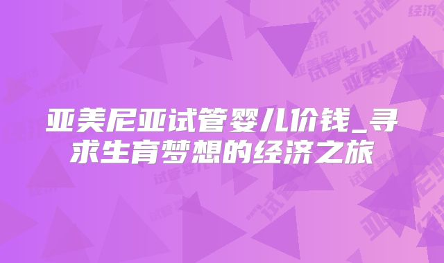 亚美尼亚试管婴儿价钱_寻求生育梦想的经济之旅