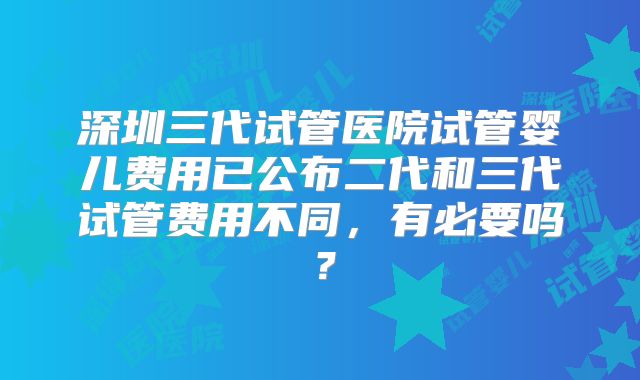深圳三代试管医院试管婴儿费用已公布二代和三代试管费用不同，有必要吗？