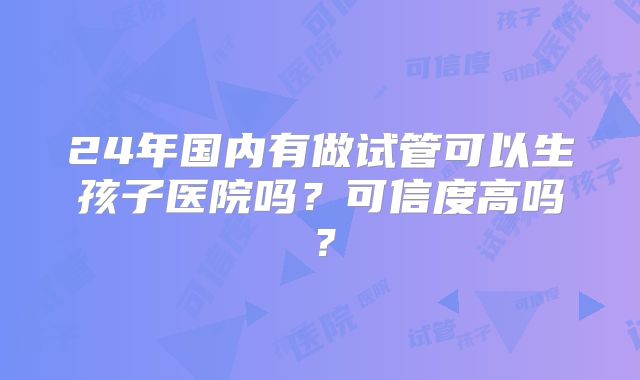 24年国内有做试管可以生孩子医院吗？可信度高吗？
