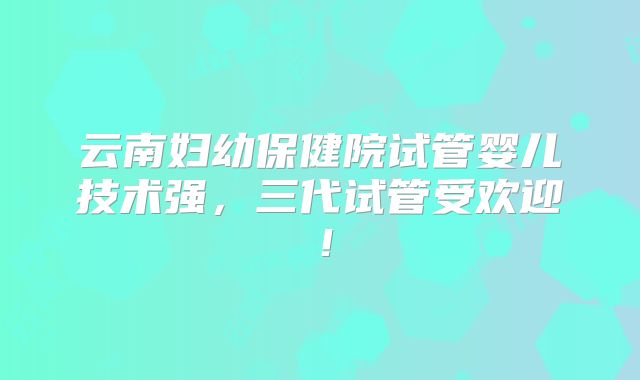 云南妇幼保健院试管婴儿技术强，三代试管受欢迎！