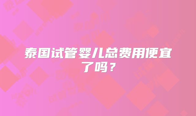 泰国试管婴儿总费用便宜了吗？
