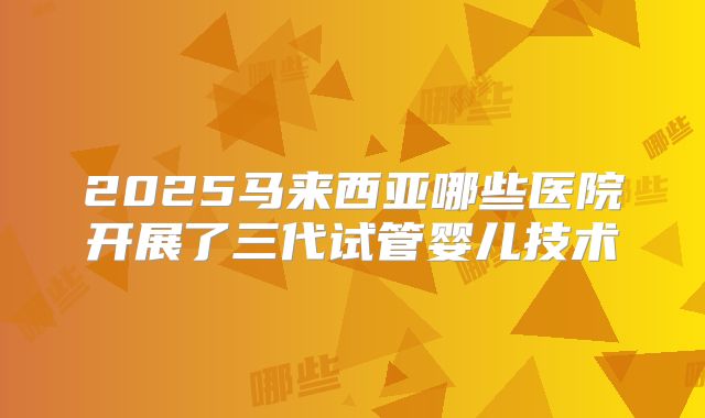2025马来西亚哪些医院开展了三代试管婴儿技术