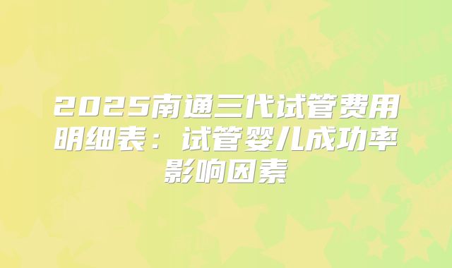2025南通三代试管费用明细表：试管婴儿成功率影响因素