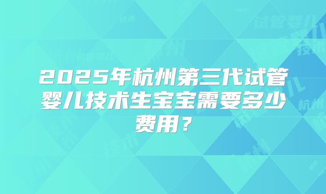 2025年杭州第三代试管婴儿技术生宝宝需要多少费用?