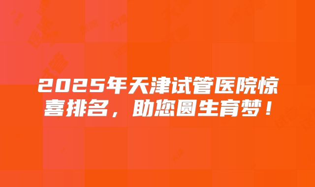 2025年天津试管医院惊喜排名，助您圆生育梦！