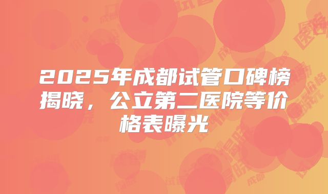 2025年成都试管口碑榜揭晓，公立第二医院等价格表曝光