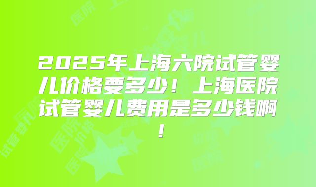2025年上海六院试管婴儿价格要多少!上海医院试管婴儿费用是多少钱啊!